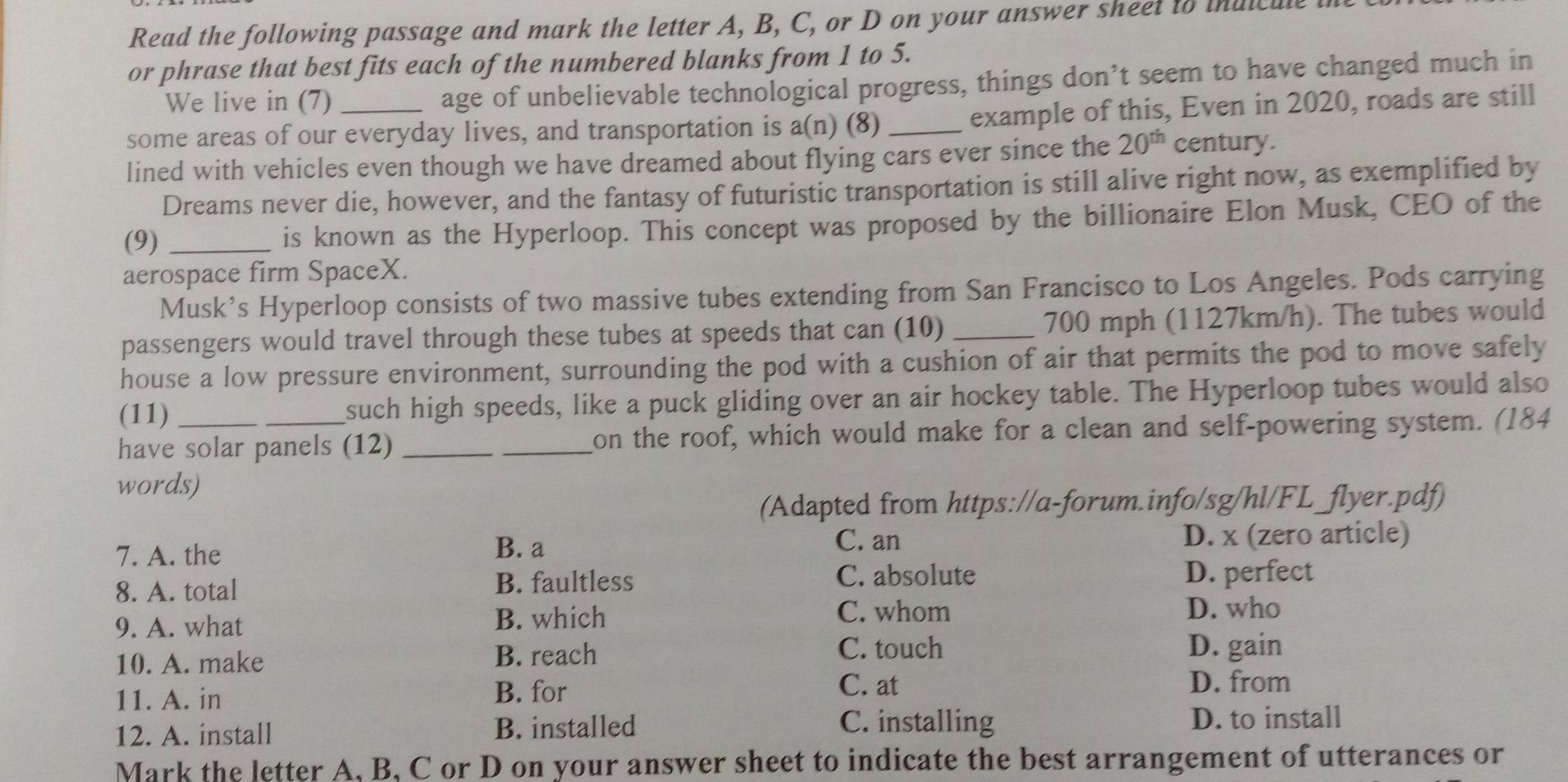 Read the following passage and mark the letter A, B, C, or D on your answer sheet to inuicule
or phrase that best fits each of the numbered blanks from 1 to 5.
We live in (7)
age of unbelievable technological progress, things don’t seem to have changed much in
some areas of our everyday lives, and transportation is a(n) (8) _example of this, Even in 2020, roads are still
lined with vehicles even though we have dreamed about flying cars ever since the 20^(th) century.
Dreams never die, however, and the fantasy of futuristic transportation is still alive right now, as exemplified by
(9) _is known as the Hyperloop. This concept was proposed by the billionaire Elon Musk, CEO of the
aerospace firm SpaceX.
Musk’s Hyperloop consists of two massive tubes extending from San Francisco to Los Angeles. Pods carrying
passengers would travel through these tubes at speeds that can (10) _ 700 mph (1127km/h). The tubes would
house a low pressure environment, surrounding the pod with a cushion of air that permits the pod to move safely
(11) such high speeds, like a puck gliding over an air hockey table. The Hyperloop tubes would also
have solar panels (12) __on the roof, which would make for a clean and self-powering system. (184
words)
(Adapted from https://a-forum.info/sg/hl/FL_flyer.pdf)
7. A. the
B. a C. an D. x (zero article)
8. A. total
B. faultless C. absolute D. perfect
9. A. what
B. which C. whom D. who
10. A. make
B. reach C. touch D. gain
11. A. in B. for
C. at D. from
12. A. install B. installed
C. installing D. to install
Mark the letter A, B, C or D on your answer sheet to indicate the best arrangement of utterances or