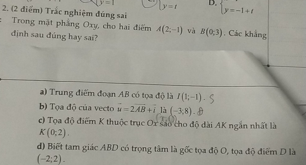 y=1
ly=t D. beginarrayl y=-1+tendarray.
2. (2 điểm) Trắc nghiệm đúng sai
Trong mặt phẳng Oxy, cho hai điểm A(2;-1) và B(0;3). Các khắng
định sau đúng hay sai?
a) Trung điểm đoạn AB có tọa độ là I(1;-1)
b) Tọa độ của vecto vector u=2vector AB+vector i là (-3;8)
c) Tọa độ điểm K thuộc trục Ox sao cho độ dài AK ngắn nhất là
K(0;2).
d) Biết tam giác ABD có trọng tâm là gốc tọa độ O, tọa độ điểm D là
(-2;2).