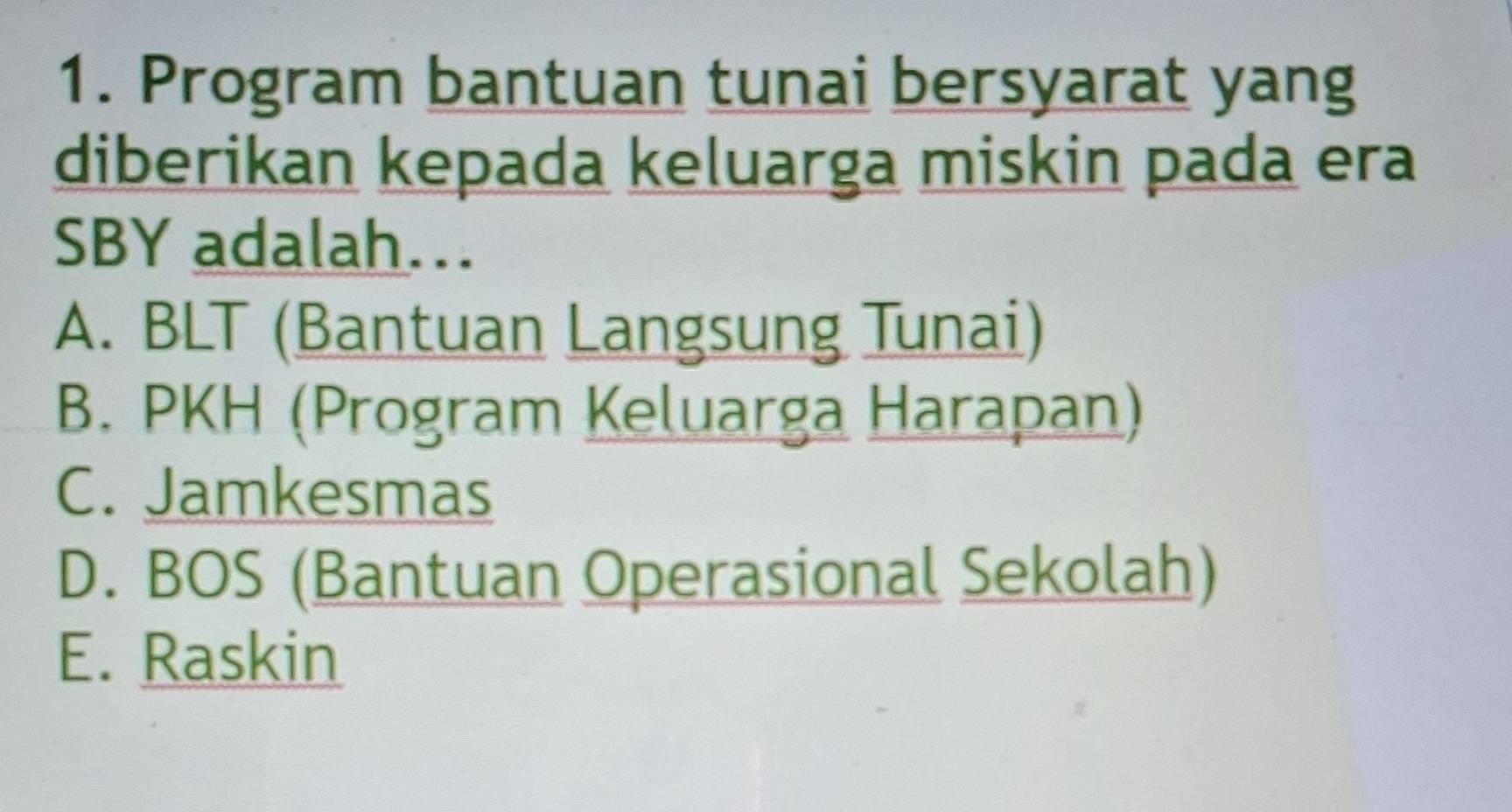 Program bantuan tunai bersyarat yang
diberikan kepada keluarga miskin pada era
SBY adalah….
A. BLT (Bantuan Langsung Tunai)
B. PKH (Program Keluarga Harapan)
C. Jamkesmas
D. BOS (Bantuan Operasional Sekolah)
E. Raskin