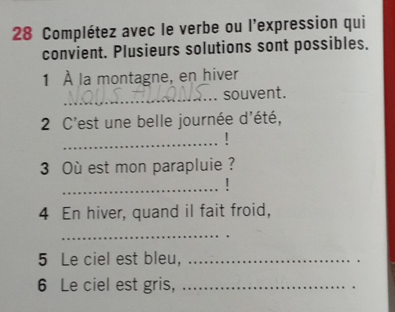 Complétez avec le verbe ou l'expression qui 
convient. Plusieurs solutions sont possibles. 
1 À la montagne, en hiver 
_ 
souvent. 
2 C'est une belle journée d'été, 
_ 
3 Où est mon parapluie ? 
_! 
4 En hiver, quand il fait froid, 
_ 
5 Le ciel est bleu,_ 
6 Le ciel est gris,_