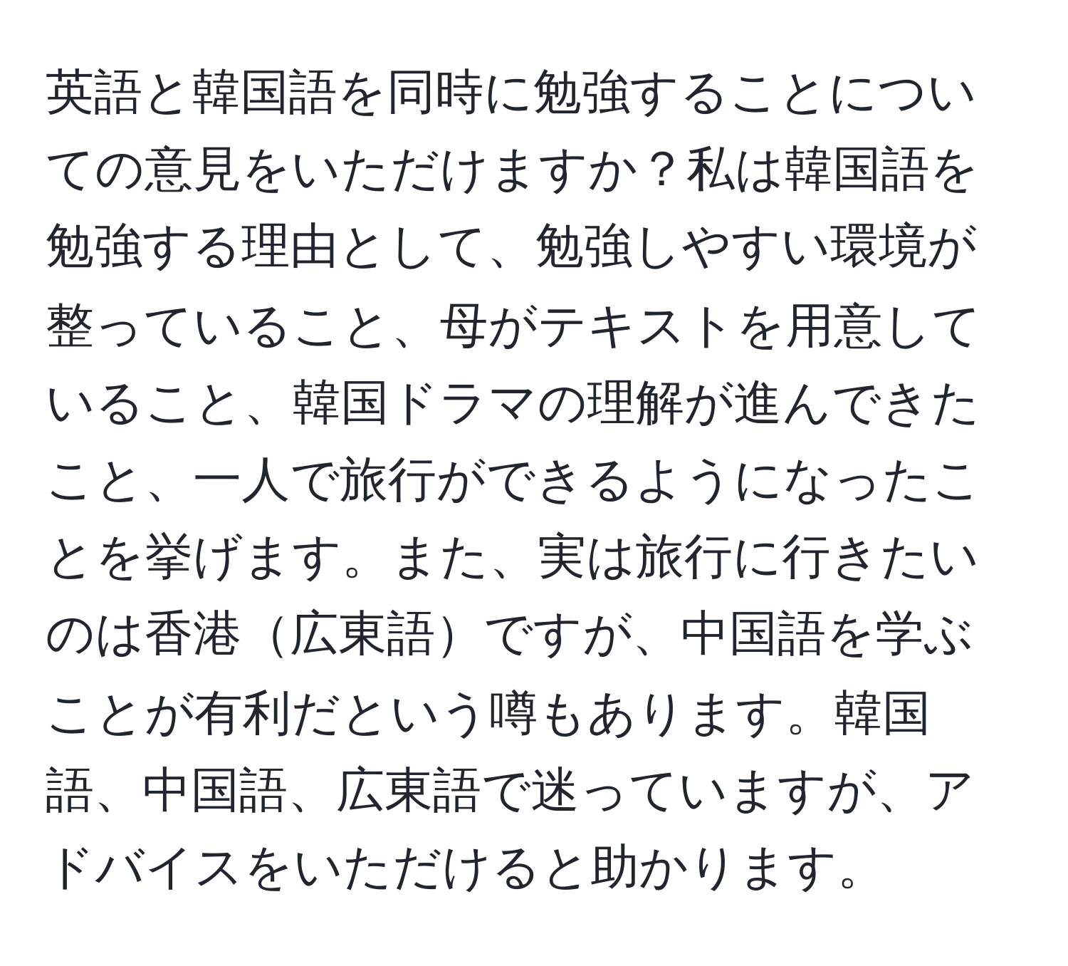 英語と韓国語を同時に勉強することについての意見をいただけますか？私は韓国語を勉強する理由として、勉強しやすい環境が整っていること、母がテキストを用意していること、韓国ドラマの理解が進んできたこと、一人で旅行ができるようになったことを挙げます。また、実は旅行に行きたいのは香港広東語ですが、中国語を学ぶことが有利だという噂もあります。韓国語、中国語、広東語で迷っていますが、アドバイスをいただけると助かります。