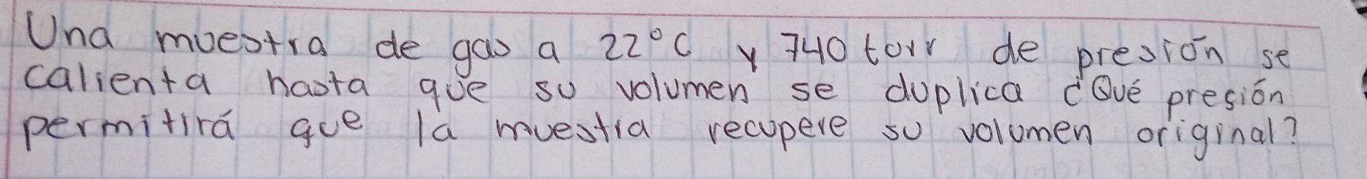 Una muestra de gas a 22°C 740 tor de presion se 
calienta haota gue so volumen se duplica lve presion 
permitira ge la muestia recopeve so volumen original?