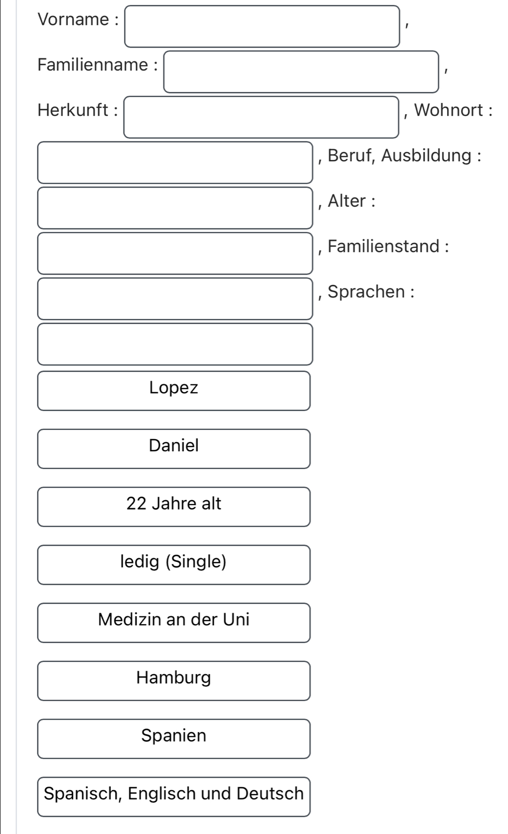 Vorname : □ ' 
Familienname : □ , 
Herkunft : □ , Wohnort : 
□ , Beruf, Ausbildung : 
□ , Alter : 
□ , Familienstand :
□ □ , Sprachen : 
□ 
□ Lopez 
□  
□  
□ Daniel 
) 
□ 22 Jahre alt^ 
ledig (Single) 
Medizin an der Uni 
( Hamburg 
□ Spanien □ ,□ ) 
Spanisch, Englisch und Deutsch