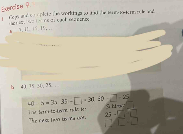 Copy and complete the workings to find the term-to-term rule and 
the next two terms of each sequence. 
a 7, 11, 15, 19, … 
b 40, 35, 30, 25, …
40-5=35,35-□ =30, 30-□ =25 Subtract 
The term-to-term rule is: 
The next two terms are: 25-□ =□
□ -□ =□