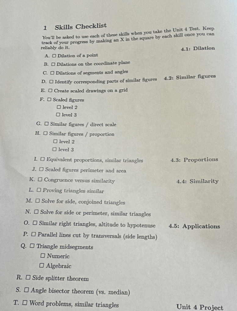 Skills Checklist
You'll be asked to use each of these skills when you take the Unit 4 Test. Keep
track of your progress by making an X in the square by each skill once you can
reliably do it.
4.1: Dilation
A. □ Dilation of a point
B. □ Dilations on the coordinate plane
C. □ Dilations of segments and angles
D. □ Identify corresponding parts of similar figures 4.2: Similar figures
E. □ Create scaled drawings on a grid
F. □ Scaled figures
level 2
level 3
G. □ Similar figures / direct scale
H. □ Similar figures / proportion
level 2
level 3
I. [ Equivalent proportions, similar triangles 4.3: Proportions
J. □ Scaled figures perimeter and area
K. □ Congruence versus similarity 4.4: Similarity
L. □ Proving triangles similar
M. □ Solve for side, conjoined triangles
N. □ Solve for side or perimeter, similar triangles
O. □ Similar right triangles, altitude to hypotenuse 4.5: Applications
P. □ Parallel lines cut by transversals (side lengths)
Q. □ Triangle midsegments
Numeric
Algebraic
R. □ Side splitter theorem
S. □ Angle bisector theorem (vs. median)
T. □ Word problems, similar triangles Unit 4 Project