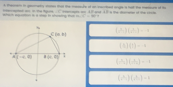 A theorem in geometry states that the measure of an inscribed angle is half the measure of its
intercepted arc. in the ligure, ...C intercepts arc A.B and overline AB is the diameter of the circle.
Which equation is a step in showing that m∠ C=90° ?
( 1/a-c )( 1/a+c )=-1
( 1/-c )( 3/c )=-1
( 1/v-u )( 1/v+u )=-1
( 3/a-c )( 3/a+c )=1