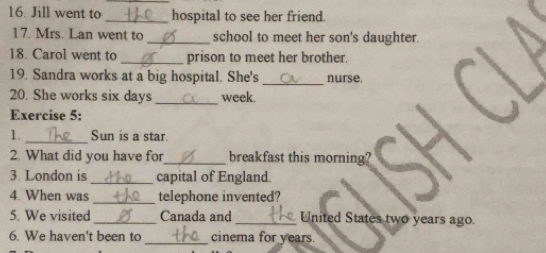 Jill went to _hospital to see her friend. 
17. Mrs. Lan went to_ school to meet her son's daughter. 
18. Carol went to _prison to meet her brother. 
19. Sandra works at a big hospital. She's _nurse. 
20. She works six days _week. 
Exercise 5: 
1. _Sun is a star. 
2. What did you have for_ breakfast this morning? 
3. London is _capital of England. 
4. When was _telephone invented? 
5. We visited_ Canada and _United States two years ago. 
_ 
6. We haven't been to cinema for years.