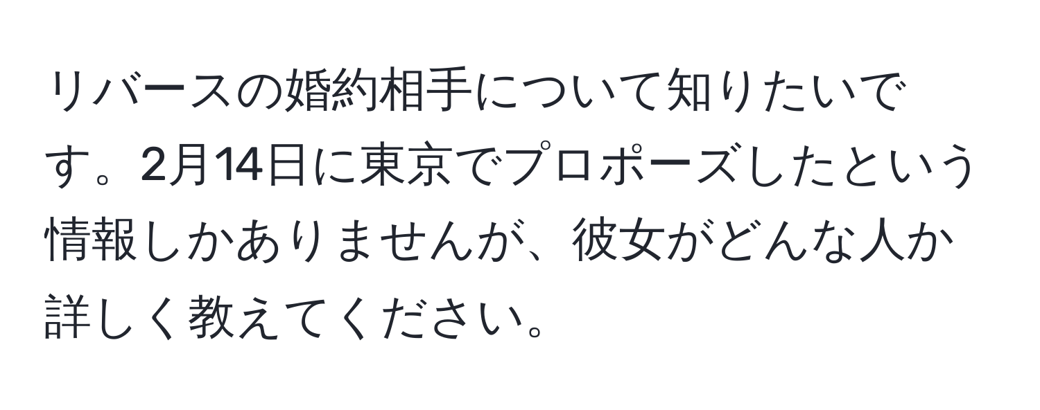 リバースの婚約相手について知りたいです。2月14日に東京でプロポーズしたという情報しかありませんが、彼女がどんな人か詳しく教えてください。