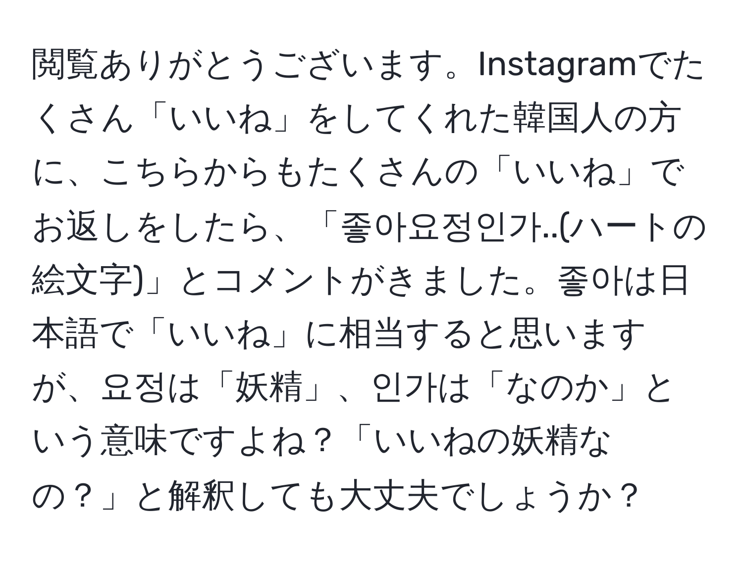 閲覧ありがとうございます。Instagramでたくさん「いいね」をしてくれた韓国人の方に、こちらからもたくさんの「いいね」でお返しをしたら、「좋아요정인가..(ハートの絵文字)」とコメントがきました。좋아は日本語で「いいね」に相当すると思いますが、요정は「妖精」、인가は「なのか」という意味ですよね？「いいねの妖精なの？」と解釈しても大丈夫でしょうか？