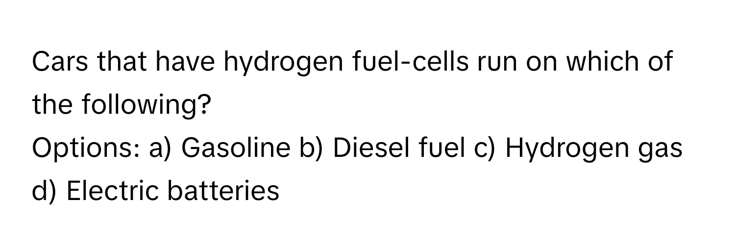 Cars that have hydrogen fuel-cells run on which of the following?

Options: a) Gasoline b) Diesel fuel c) Hydrogen gas d) Electric batteries