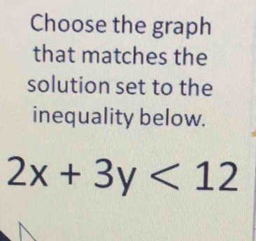 Choose the graph 
that matches the 
solution set to the 
inequality below.
2x+3y<12</tex>