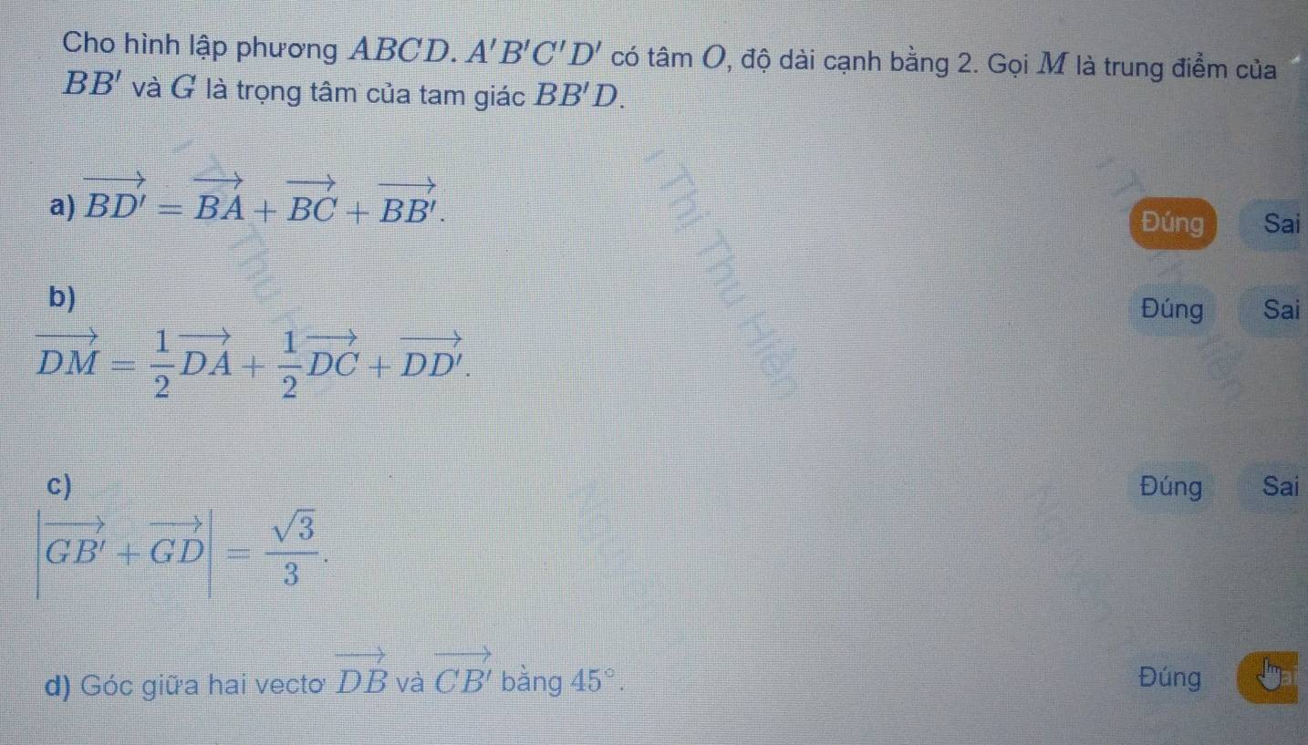 Cho hình lập phương ABCD. A'B'C'D' có tâm C 0, độ dài cạnh bằng 2. Gọi M là trung điểm của
BB' và G là trọng tâm của tam giác BB'D.
a) vector BD'=vector BA+vector BC+vector BB'.
Đúng Sai
b)
Đúng Sai
vector DM= 1/2 vector DA+ 1/2 vector DC+vector DD'.
C) Đúng Sai
|vector GB'+vector GD|= sqrt(3)/3 . 
d) Góc giữa hai vecto vector DB và vector CB' bàng 45°. Đúng