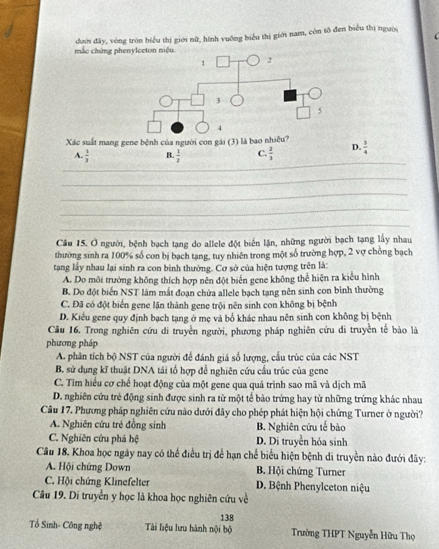 dưới đãy, vòng tròn biểu thị giới nữ, hình vuỡng biểu thị giới nam, còn tô đen biểu thị người
mắc chứng p
Xác suất mang gene bệnh của người con gái (3) là bao nhiều?
A.  1/3   1/2   2/3 
D.  3/4 
B.
C.
_
_
_
_
_
_
Câu 15. Ở người, bệnh bạch tạng do allele đột biến lặn, những người bạch tạng lấy nhau
thường sinh ra 100% số con bị bạch tạng, tuy nhiên trong một số trường hợp, 2 vợ chồng bạch
tang lấy nhau lại sinh ra con bình thường. Cơ sở của hiện tượng trên là:
A. Do môi trưởng không thích hợp nên đột biến gene không thể hiện ra kiểu hình
B. Do đột biến NST làm mất đoạn chứa allele bạch tạng nên sinh con bình thường
C. Đã có đột biển gene lặn thành gene trội nên sinh con không bị bệnh
D. Kiểu gene quy định bạch tạng ở mẹ và bố khác nhau nên sinh con không bị bệnh
Câu 16. Trong nghiên cứu di truyền người, phương pháp nghiên cứu di truyền tế bào là
phương pháp
A. phân tích bộ NST của người đề đánh giá số lượng, cấu trúc của các NST
B. sử dụng kĩ thuật DNA tái tổ hợp đề nghiên cứu cấu trúc của gene
C. Tìm hiểu cơ chế hoạt động của một gene qua quá trình sao mã và dịch mã
D. nghiên cứu trẻ động sinh được sinh ra từ một tế bào trứng hay từ những trứng khác nhau
Câu 17. Phương pháp nghiên cứu nào dưới đây cho phép phát hiện hội chứng Turner ở người?
A. Nghiên cứu trẻ đồng sinh B. Nghiên cứu tế bào
C. Nghiên cứu phả hệ D. Di truyền hóa sinh
Câu 18. Khoa học ngày nay có thể điều trị đề hạn chế biểu hiện bệnh di truyền nào đưới đây:
A. Hội chứng Down B. Hội chứng Turner
C. Hội chứng Klinefelter D. Bệnh Phenylceton niệu
Câu 19. Di truyền y học là khoa học nghiên cứu về
138
Tổ Sinh- Công nghệ Tải liệu lưu hành nội bộ  Trường THPT Nguyễn Hữu Thọ