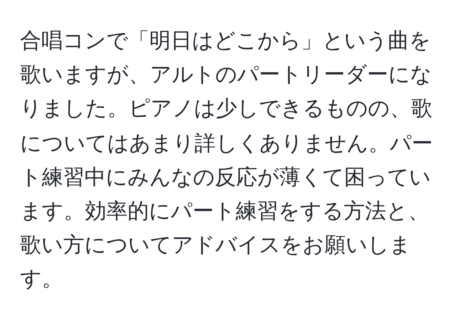 合唱コンで「明日はどこから」という曲を歌いますが、アルトのパートリーダーになりました。ピアノは少しできるものの、歌についてはあまり詳しくありません。パート練習中にみんなの反応が薄くて困っています。効率的にパート練習をする方法と、歌い方についてアドバイスをお願いします。