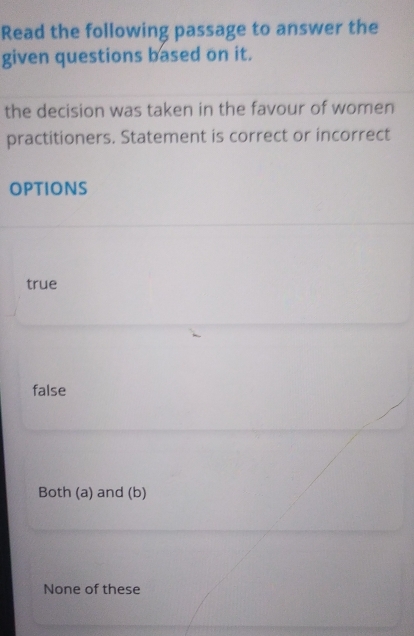 Read the following passage to answer the
given questions based on it.
the decision was taken in the favour of women
practitioners. Statement is correct or incorrect
options
true
false
Both (a) and (b)
None of these