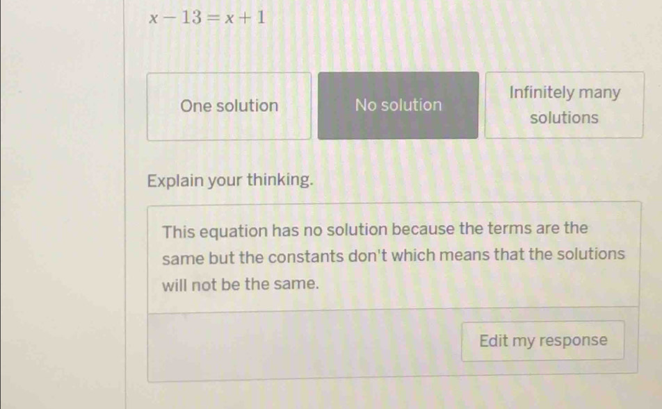 x-13=x+1
Infinitely many
One solution No solution
solutions
Explain your thinking.
This equation has no solution because the terms are the
same but the constants don't which means that the solutions
will not be the same.
Edit my response