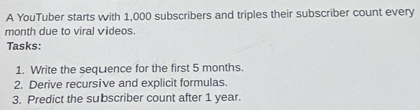 A YouTuber starts with 1,000 subscribers and triples their subscriber count every 
month due to viral videos. 
Tasks: 
1. Write the sequence for the first 5 months. 
2. Derive recursive and explicit formulas. 
3. Predict the subscriber count after 1 year.