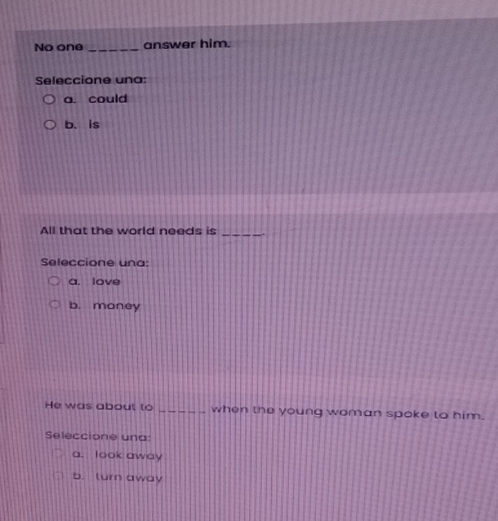 No one _answer him.
Seleccione una:
a. could
b. is
All that the world needs is_
Seleccione una:
a. love
b. money
He was about to _when the young woman spoke to him.
Seleccione una:
a. look away
b. turn away