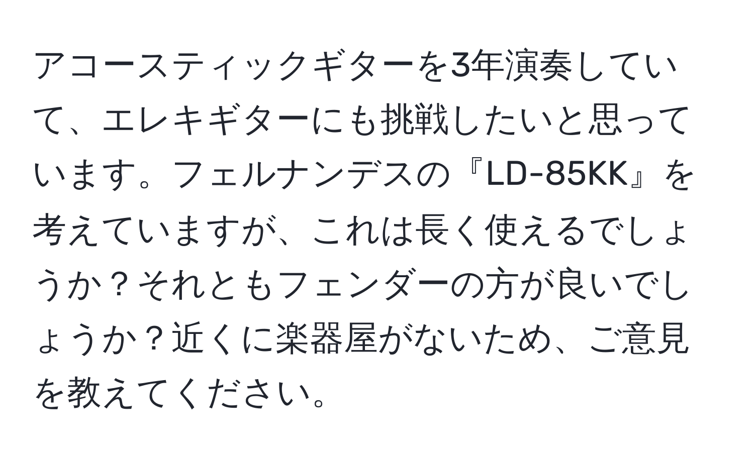 アコースティックギターを3年演奏していて、エレキギターにも挑戦したいと思っています。フェルナンデスの『LD-85KK』を考えていますが、これは長く使えるでしょうか？それともフェンダーの方が良いでしょうか？近くに楽器屋がないため、ご意見を教えてください。