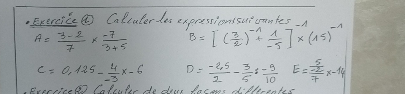 Exercice ② Calcuterles expressionssue crantes
A= (3-2)/7 *  (-7)/3+5 
B=[( 3/2 )^-1+ 1/-5 ]^-1* (15)^-1
C=0.125- 4/-3 x-6
D= (-2,5)/2 - 3/5 : (-9)/10  E=frac  5/-2 7x-14
Exercice Calculer de deur lacens differents