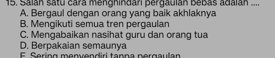 Salah satu cara menghindari pergaulan bebas adalah ....
A. Bergaul dengan orang yang baik akhlaknya
B. Mengikuti semua tren pergaulan
C. Mengabaikan nasihat guru dan orang tua
D. Berpakaian semaunya
E. Sering menvendiri tanna pergaulan