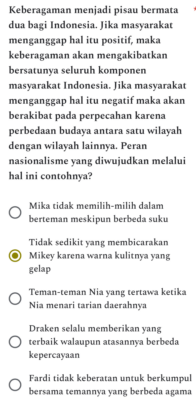 Keberagaman menjadi pisau bermata
dua bagi Indonesia. Jika masyarakat
menganggap hal itu positif, maka
keberagaman akan mengakibatkan
bersatunya seluruh komponen
masyarakat Indonesia. Jika masyarakat
menganggap hal itu negatif maka akan
berakibat pada perpecahan karena
perbedaan budaya antara satu wilayah
dengan wilayah lainnya. Peran
nasionalisme yang diwujudkan melalui
hal ini contohnya?
Mika tidak memilih-milih dalam
berteman meskipun berbeda suku
Tidak sedikit yang membicarakan
Mikey karena warna kulitnya yang
gelap
Teman-teman Nia yang tertawa ketika
Nia menari tarian daerahnya
Draken selalu memberikan yang
terbaik walaupun atasannya berbeda
kepercayaan
Fardi tidak keberatan untuk berkumpul
bersama temannya yang berbeda agama