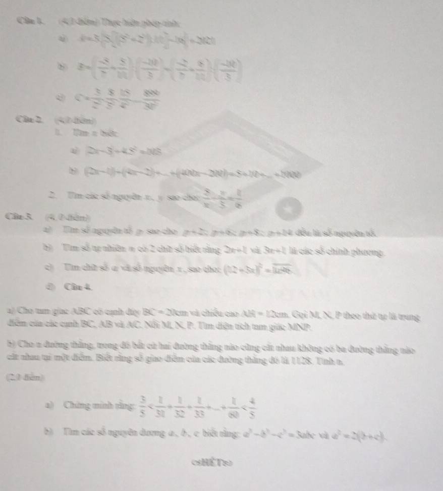 Câa 1. (4,3 đêm) Thực hiện phép tnh
d=3(3)(5^(2^2))+(4^2-4)^2=362^2
B=( (-8)/7 + 5/11 )( (-10)/3 )=( (-2)/7 + 6/11 )( (-10)/3 )
c= 3/2 , 8/5 , 800/30 
Câa 2, (41diàn)
B m=hate
2x-3+4.8^2=148
8 (2x-1)+(4x-2)+...+(4x h(x-2R)=S+N(b+_ 2+...+h(t))
2. Tìm các số nguyên x., y sao cho:  2/x -frac 2= 8/6 6
Câo 3. (4,0 tàn)
2) Tim số nguyên tổ p sao cho p+2; p+6 ; p+8 ; p+14 đều là số nguyên tố.
b Tìm số tự nhiên n có 2 chữ số biết rằng 2x+4 và 3n + 1 là các số chính phương.
c)  Tìm chữ số ư và số nguyên 1 , sao cho: (12+5x)^2=overline 1496
d) Câu 4.
a) Cho tum giac ABC có cạnh đây BC=2km và chiều cao AB=12cm Gọi M, N, P theo thứ tự là trung
diểm của các cạnh BC, AB và AC. Nổi M, N. P. Tìm diện tích tam giác MNP.
5) Cho n đường thắng, trong đồ bắt cử hai đường thắng nào cũng cất nhau không có ba đường thắng nào
cát nhau tại một điểm. Biết rằng số giao điểm của các đường thăng đó là 1128. Tính n,
(2.0 dian)
a) Chứng minh tằng:  3/5 
b) Tìm các số nguyên dương a , b, c biết rằng: a^3-b^3-c^3=3abc+cde^2=2(b+c),
HếT1