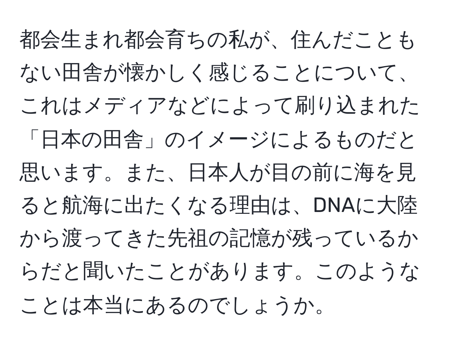 都会生まれ都会育ちの私が、住んだこともない田舎が懐かしく感じることについて、これはメディアなどによって刷り込まれた「日本の田舎」のイメージによるものだと思います。また、日本人が目の前に海を見ると航海に出たくなる理由は、DNAに大陸から渡ってきた先祖の記憶が残っているからだと聞いたことがあります。このようなことは本当にあるのでしょうか。