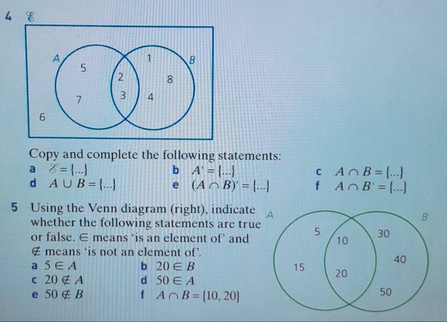 Copy and complete the following statements: 
a 8= ... ..
b A'= ...
C A∩ B=
d A∪ B= ... ...
e (A∩ B)'= ... f A∩ B'=
5 Using the Venn diagram (right), indicate A 
B 
whether the following statements are true 5
or false. ∈ means ‘is an element of’ and
30
10
∉ means ‘is not an element of’. 
a 5∈ A
b 20∈ B
40
15 20
C 20∉ A
d 50∈ A
e 50∉ B
f A∩ B= 10,20
50