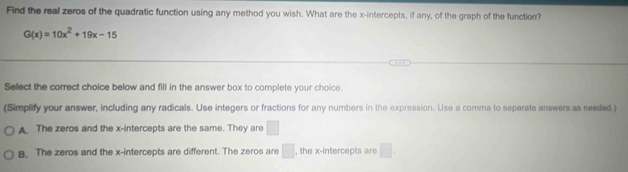 Find the real zeros of the quadratic function using any method you wish. What are the x-intercepts, if any, of the graph of the function?
G(x)=10x^2+19x-15
Select the correct choice below and fill in the answer box to complete your choice.
(Simplify your answer, including any radicals. Use integers or fractions for any numbers in the expression. Use a comma to separate answers as needed.)
A The zeros and the x-intercepts are the same. They are □
B. The zeros and the x-intercepts are different. The zeros are □ , the x-intercepts are □.