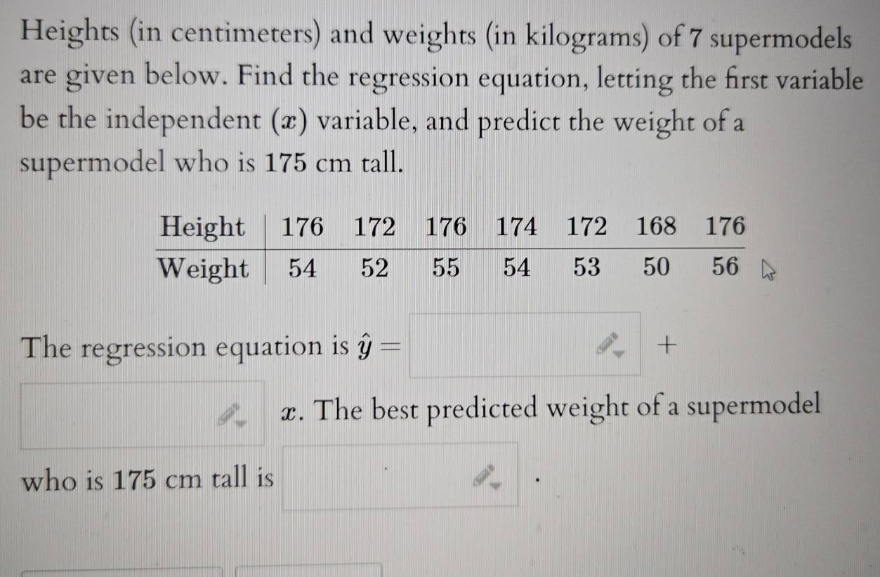 Heights (in centimeters) and weights (in kilograms) of 7 supermodels 
are given below. Find the regression equation, letting the first variable 
be the independent (x) variable, and predict the weight of a 
supermodel who is 175 cm tall. 
The regression equation is hat y=□ +
x. The best predicted weight of a supermodel 
who is 175 cm tall is