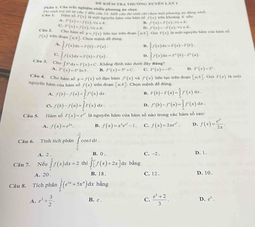 Để kiêm tra thường xuyên lăn 1
Phân 1. Câu trắc nghiệm nhiều phương án chọn
Thư xinh trả lời từ cầu 1 đến cầu 14. Mỗi cầu thi sinh chi chọn một phương án đùng nhất
Cău 1. Hàm số r(x) là một nguyên hàm của bàm số f(x) trên khoảng K nếu
B. f'(x)=F(x),forall x∈ K.
A. F(x)=-f(x),forall x∈ K. D. f'(x)=-F(x),forall x∈ K.
C. F(x)=f(x),forall x∈ K.
Cân 2. Cho hàm số y=f(x) liên tục trên đoạn [a;b] , Gọi r(x) là một nguyên hàm của hàm số
f(x) trên đoạn [a;b]. Chọn mệnh đề đùng
A. ∈tlimits _a^(bf(x)dx=F(b)-F(a). ∈tlimits _a^bf(x)dx=F(a)-F(b).
B.
C. ∈tlimits _a^bf(x)dx=F(b)+F(a). ∈tlimits _a^bf(x)dx=F^2)(b)-F^2(a).
D.
Câu 3, Cho ∈t 5^xdx=F(x)+C. Khẳng định nào dưới đây đủng?
A. F'(x)=S^xln 5. B. F'(x)=5^x+C. C. F'(x)=-5^x. D. F'(x)=5^x.
Câu 4, Cho hàm số y=f(x) có đạo hàm f'(x) val f'(x) liên tục trên đoạn [a;b]. Gọi F(x) là một
nguyên hàm của hàm số f(x) trên đoạn [a;b].  Chọn mệnh đề đủng.
A. f(b)-f(a)=∈tlimits _a^(bf^,)(x) '_11 dr . B. F(b)-F(a)=∈tlimits _a^(bf'(x)dx.
C f(b)-f(a)=∈tlimits _a^bF(x)dx.
D. f'(b)-f'(a)=∈tlimits _a^bf'(x)dx.
Câu 5. Hàm số F(x)=e^x^2) là nguyên hàm của hàm số nào trong các hàm số sau:
A. f(x)=e^(2x). B. f(x)=x^2e^(x^2)-1. C. f(x)=2xe^(x^2). D. f(x)=frac e^(x^3)2x.
Câu 6. Tính tích phân ∈tlimits _ π /2 ^ π /2 cos tdt.
A. 2 . B. 0 . C. -2 . D. 1.
Câu 7. Nếu ∈tlimits _1^(3f(x)dx=2 thì ∈tlimits _1^3[f(x)+2x]dx bằng
A. 20 . B. 18 . C. 12. D. 10 .
Câu 8. Tích phân ∈tlimits _0^1(e^3x)+5x^4)dx bằng
A. e^3+ 3/2 . B. e . C.  (e^3+2)/3 . D. e^3.