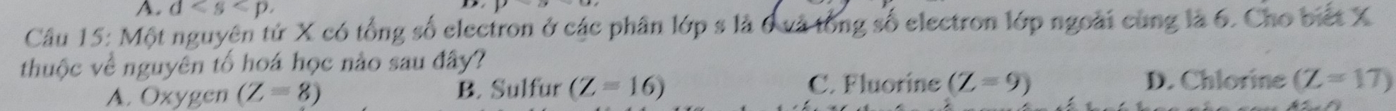 d, 
Câu 15: Một nguyên tử X có tổng số electron ở các phân lớp s là 6 và tổng số electron lớp ngoài cùng là 6. Cho biết X
thuộc về nguyên tố hoá học nào sau đây?
C. Fluorine (Z=9)
A. Oxygen (Z=8) B. Sulfur (Z=16) D. Chlorine (Z=17)