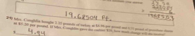 estimate your answer. 
21) Mrs.. Coughlin bought 2.25 pounds of turkey at $4.96 per pound and 0:75 pisnd of provalime clinse 
at $5.20 per pound. If Mrs. Coughlin gave the eashier $20, lw mush change will she rensivell 
_ $