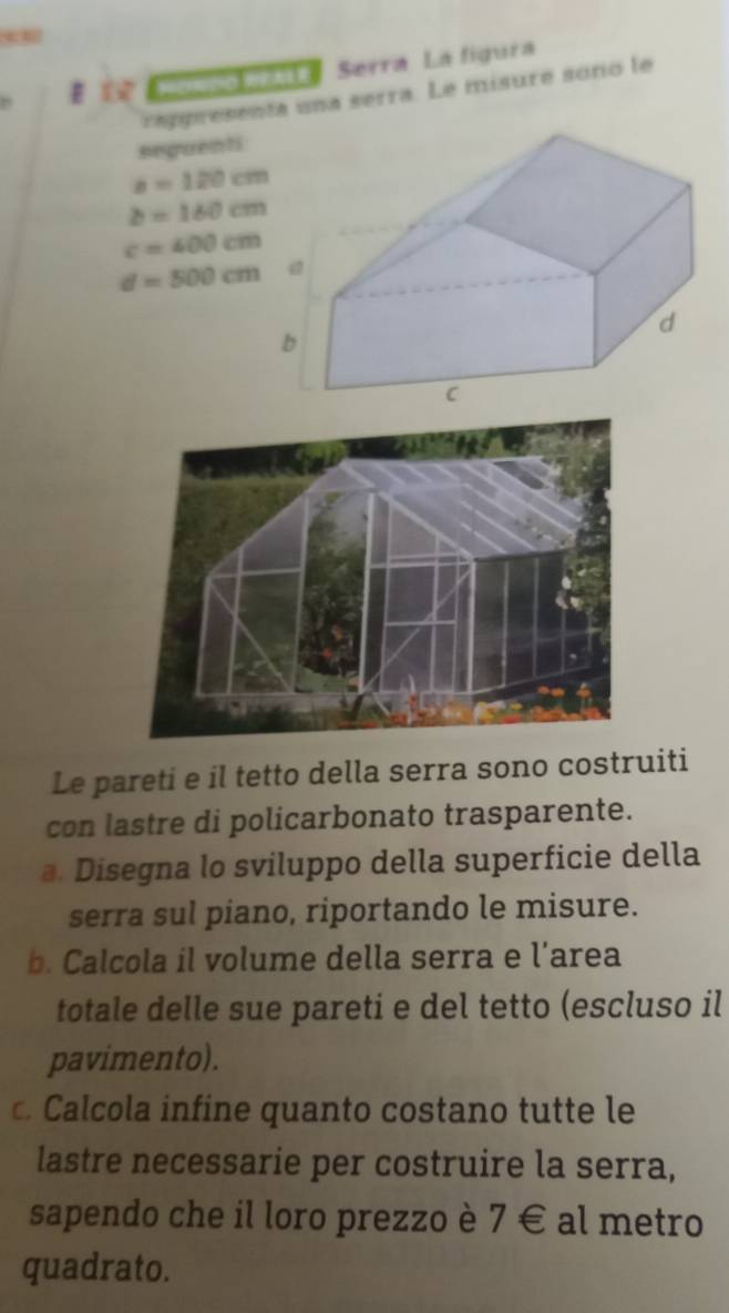 omnowate Serra La figura 
rapresenta una serra. Le misure sono le 
seguenti
a=120cm
b=160cm
c=400cm
d=500cm
Le pareti e il tetto della serra sono costruiti 
con lastre di policarbonato trasparente. 
a. Disegna lo sviluppo della superficie della 
serra sul piano, riportando le misure. 
b. Calcola il volume della serra e l’area 
totale delle sue pareti e del tetto (escluso il 
pavimento). 
c. Calcola infine quanto costano tutte le 
lastre necessarie per costruire la serra, 
sapendo che il loro prezzo è 7 € al metro 
quadrato.