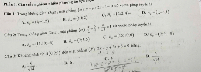 Phần I. Câu trắc nghiệm nhiều phương án lựa c
Câu 1: Trong không gian Oxyz , mặt phẳng (α) :x-y+2z-1=0 có vecto pháp tuyến là
A. vector n_a=(1;-1;2) B. vector n_a=(1;1;2) C vector n_a=(2;2;4)- D. vector n_alpha =(1;-1;1)
Câu 2: Trong không gian Oxyz , mặt phẳng (α) : x/2 + y/3 + z/-5 =1 có vecto pháp tuyến là
D.
A. vector n_a=(15;10;-6) B. vector n_a=(2;3;5) C. vector n_o=(15;10;6) vector n_a=(2;3;-5)
Câu 3: Khoảng cách từ A(0;2;1) dến mặt phẳng (P) : 2x-y+3z+5=0 bằng:
A.  6/sqrt(14) . B, 6. C. 4. D.  4/sqrt(14) .