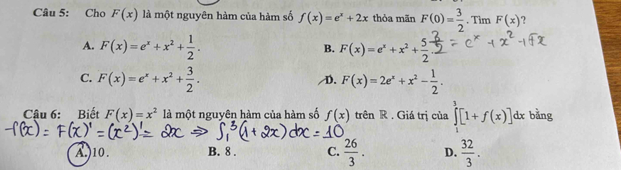 Cho F(x) là một nguyên hàm của hàm số f(x)=e^x+2x thỏa mãn F(0)= 3/2 . Tìm F(x)
A. F(x)=e^x+x^2+ 1/2 . F(x)=e^x+x^2+ 5/2 
B.
C. F(x)=e^x+x^2+ 3/2 . D. F(x)=2e^x+x^2- 1/2 . 
Cậu 6: Biết F(x)=x^2 là một nguyên hàm của hàm số f(x) trên R . Giá trị của ∈tlimits _1^(3[1+f(x)]dx bǎng
C. frac 26)3.
A.)10. B. 8. D.  32/3 .