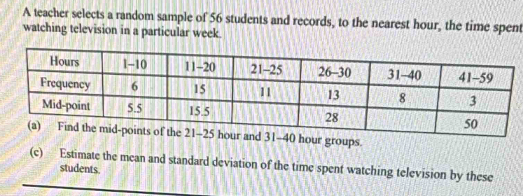 A teacher selects a random sample of 56 students and records, to the nearest hour, the time spent 
watching television in a particular week.
31-40 hour groups. 
(c) Estimate the mean and standard deviation of the time spent watching television by these 
students.