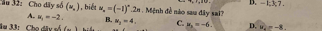 D. − 1; 3; 7.
Cầu 32: Cho dãy shat o(u_n) , biết u_n=(-1)^n.2n. Mệnh đề nào sau đây sai?
A. u_1=-2.
B. u_2=4.
C. u_3=-6. 
âu 33: Cho dãv shat o(u) iết
D. u_4=-8.