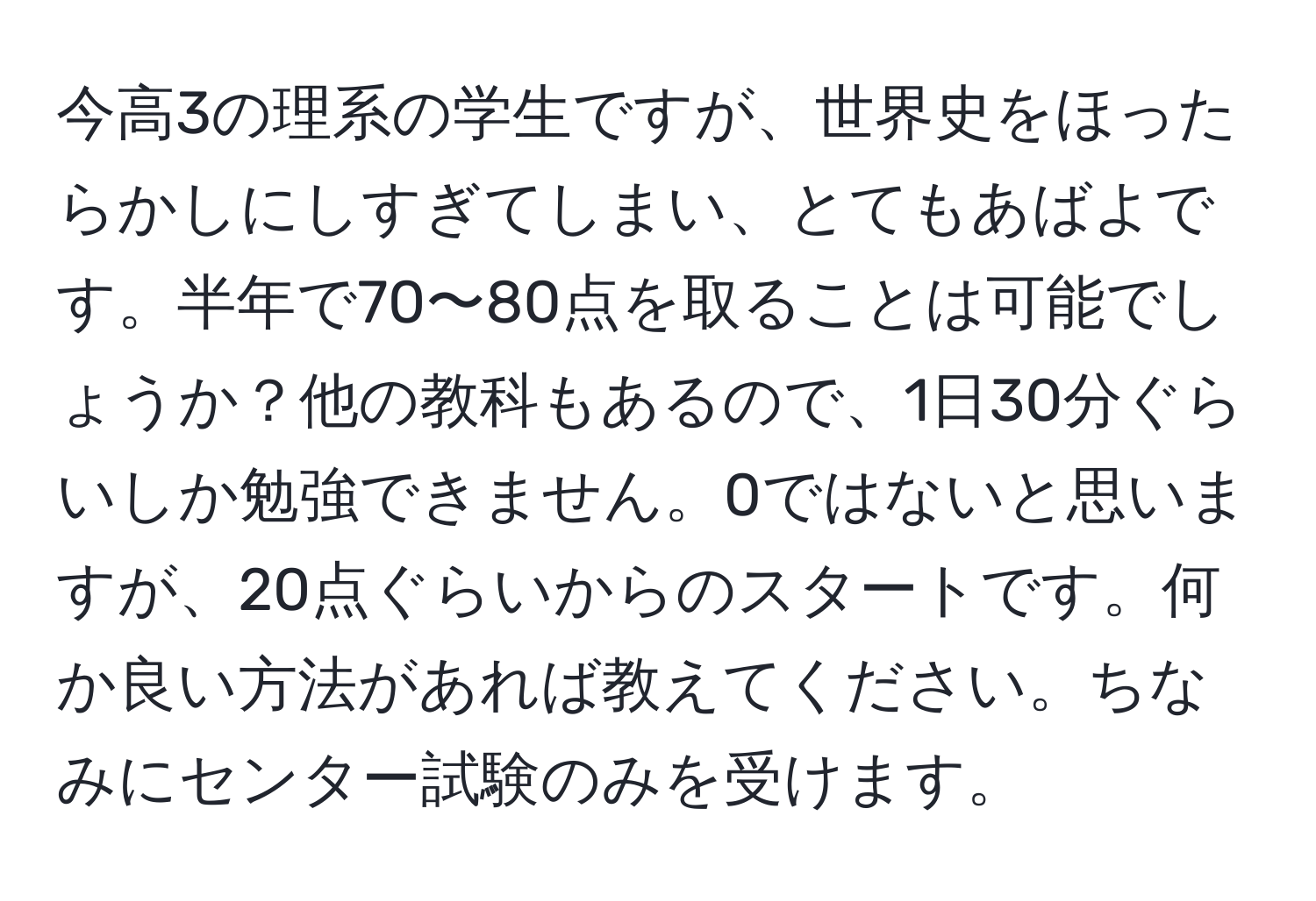 今高3の理系の学生ですが、世界史をほったらかしにしすぎてしまい、とてもあばよです。半年で70〜80点を取ることは可能でしょうか？他の教科もあるので、1日30分ぐらいしか勉強できません。0ではないと思いますが、20点ぐらいからのスタートです。何か良い方法があれば教えてください。ちなみにセンター試験のみを受けます。