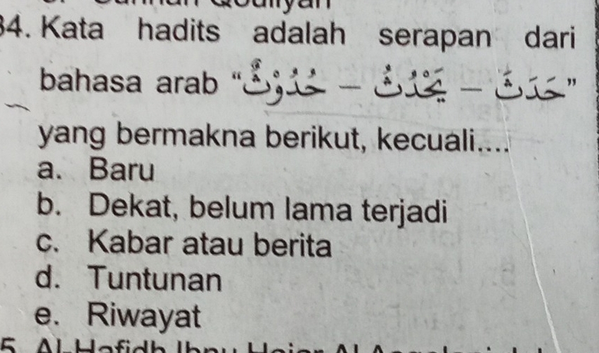 ayan 
34. Kata hadits adalah serapan dari
bahasa arab " - - ”
yang bermakna berikut, kecuali....
a. Baru
b. Dekat, belum lama terjadi
c. Kabar atau berita
d. Tuntunan
e. Riwayat
5 AlHafidh