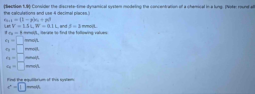 (Section 1.9) Consider the discrete-time dynamical system modeling the concentration of a chemical in a lung. (Note: round all 
the calculations and use 4 decimal places.)
c_t+1=(1-p)c_t+pbeta
Let V=1.5L, W=0.1L , and beta =3mmol/L. 
If c_0=8 mmol/L, iterate to find the following values: 
c_1= ^□  mmol/L
c_2= mmol/L
c_3=| mmol/L
c_4=□ mmol/L
Find the equilibrium of this system:
c^*= | mmol/L