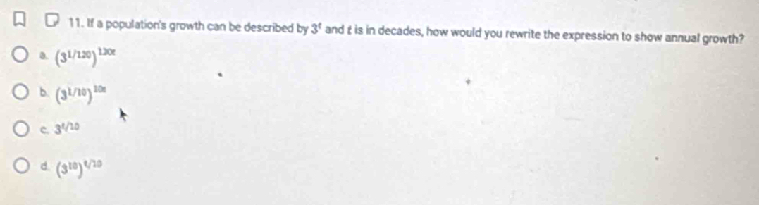 If a population's growth can be described by 3^t and t is in decades, how would you rewrite the expression to show annual growth?
0. (3^(1/120))^120t
b (3^(1/10))^10x
c. 3^(t/10)
d. (3^(10))^t/10