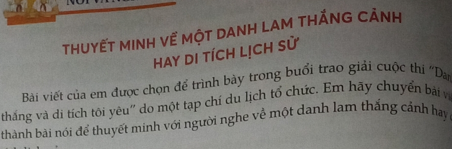 THUYẾT MINH Về MộT DANH LAM THắNG CẢNH 
Hay DI tÍCH LịCH sử 
Bài viết của em được chọn để trình bày trong buổi trao giải cuộc thi ''Dan 
thắng và di tích tôi yêu' do một tạp chí du lịch tổ chức. Em hãy chuyển bài và 
thành bài nói để thuyết minh với người nghe về một danh lam thắng cảnh hay