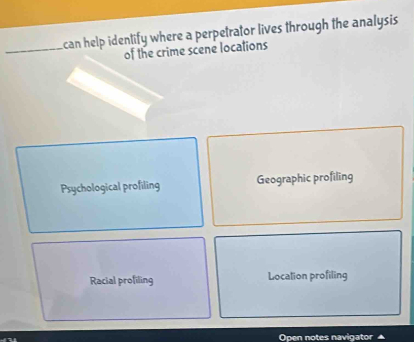 can help identify where a perpetrator lives through the analysis 
of the crime scene locations
Psychological profiling Geographic profiling
Racial profiling Location profiling
Open notes navigator