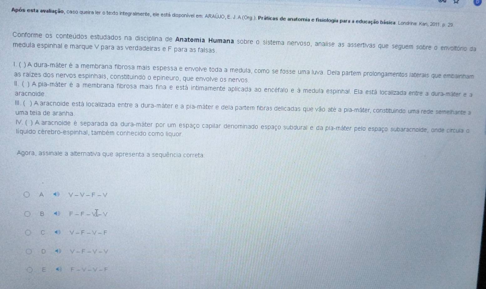 Após esta avaliação, caso queira ler o texto integralmente, ele está disponível em: ARAÚJO, E. J. A (Org.). Práticas de anatomia e fisiologia para a educação básica. Londrina: Kan, 2011. p. 23
Conforme os conteúdos estudados na disciplina de Anatomia Humana sobre o sistema nervoso, analise as assertivas que seguem sobre o envoltório da
medula espinhal e marque V para as verdadeiras e F para as falsas.
1. ( )A dura-máter é a membrana fibrosa mais espessa e envolve toda a medula, como se fosse uma luva. Dela partem prolongamentos laterais que embainham
as raízes dos nervos espinhais, constituindo o epineuro, que envolve os nervos.
Ⅱ. ( ) A pia-máter é a membrana fibrosa mais fina e está intimamente aplicada ao encéfalo e à medula espinhal. Ela está localizada entre a dura-máter e a
aracnoide
Ⅲ . ( ) A aracnoide está localizada entre a dura-máter e a pla-máter e dela partem fibras delicadas que vão até a pia-máter, constituindo uma rede semelhante a
uma teia de aranha.
IV. ( ) A aracnoide é separada da dura-máter por um espaço capilar denominado espaço subdural e da pla-máter pelo espaço subaracnoide, onde círcula o
líquido cérebro-espinhal, também conhecido como liquor.
Agora, assinale a alternativa que apresenta a sequência correta:
A V-V-F-V
B 4 F-F-surd -V
C V-F-V-F
D V-F-Y-Y
E ④ F-V-V-F