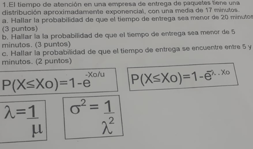 El tiempo de atención en una empresa de entrega de paquetes tiene una 
distribución aproximadamente exponencial, con una media de 17 minutos. 
a. Hallar la probabilidad de que el tiempo de entrega sea menor de 20 minutos
(3 puntos) 
b. Hallar la la probabilidad de que el tiempo de entrega sea menor de 5
minutos. (3 puntos) 
c. Hallar la probabilidad de que el tiempo de entrega se encuentre entre 5 y 
minutos. (2 puntos)
P(X≤ X_0)=1-e^(-x_0)/u P(X≤ X_0)=1-e^(-lambda)·^(x_0)
lambda = 1/mu   o^2= 1/lambda^2 