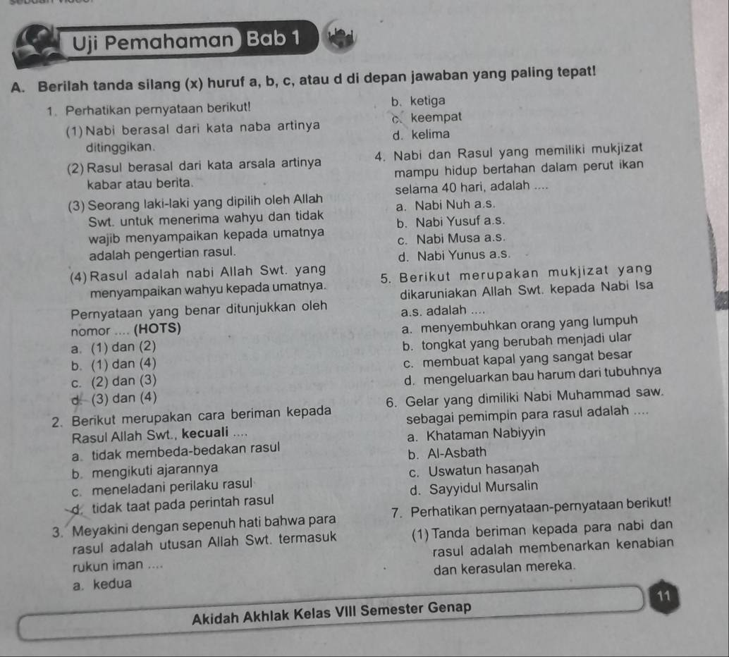 Uji Pemahaman) Bab 1
A. Berilah tanda silang (x) huruf a, b, c, atau d di depan jawaban yang paling tepat!
1. Perhatikan pernyataan berikut! b、 ketiga
(1)Nabi berasal dari kata naba artinya c keempat
ditinggikan. d. kelima
(2) Rasul berasal dari kata arsala artinya 4. Nabi dan Rasul yang memiliki mukjizat
kabar atau berita. mampu hidup bertahan dalam perut ikan 
selama 40 hari, adalah ....
(3) Seorang laki-laki yang dipilih oleh Allah a. Nabi Nuh a.s.
Swt. untuk menerima wahyu dan tidak b. Nabi Yusuf a.s.
wajib menyampaikan kepada umatnya c. Nabi Musa a.s.
adalah pengertian rasul.
d. Nabi Yunus a.s.
(4) Rasul adalah nabi Allah Swt. yang 5. Berikut merupakan mukjizat yang
menyampaikan wahyu kepada umatnya.
Pernyataan yang benar ditunjukkan oleh dikaruniakan Allah Swt. kepada Nabi Isa
a.s. adalah ....
nomor .... (HOTS)
a. (1) dan (2) a. menyembuhkan orang yang lumpuh
b. (1) dan (4) b. tongkat yang berubah menjadi ular
c. (2) dan (3) c. membuat kapal yang sangat besar
d (3) dan (4) d. mengeluarkan bau harum dari tubuhnya
2. Berikut merupakan cara beriman kepada 6. Gelar yang dimiliki Nabi Muhammad saw.
Rasul Allah Swt., kecuali .... sebagai pemimpin para rasul adalah ....
a tidak membeda-bedakan rasul a. Khataman Nabiyyin
b mengikuti ajarannya b. Al-Asbath
c. meneladani perilaku rasul c. Uswatun hasaŋah
d tidak taat pada perintah rasul d. Sayyidul Mursalin
3. Meyakini dengan sepenuh hati bahwa para 7. Perhatikan pernyataan-pernyataan berikut!
rasul adalah utusan Allah Swt. termasuk (1)Tanda beriman kepada para nabi dan
rasul adalah membenarkan kenabian
rukun iman ....
a. kedua dan kerasulan mereka.
11
Akidah Akhlak Kelas VIII Semester Genap