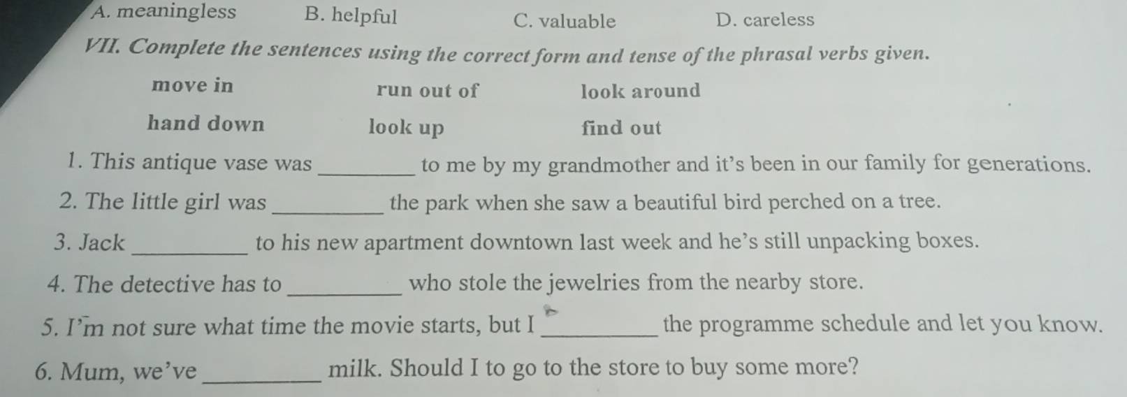 A. meaningless B. helpful C. valuable D. careless
VII. Complete the sentences using the correct form and tense of the phrasal verbs given.
move in run out of look around
hand down look up find out
1. This antique vase was _to me by my grandmother and it’s been in our family for generations.
2. The little girl was _the park when she saw a beautiful bird perched on a tree.
3. Jack _to his new apartment downtown last week and he’s still unpacking boxes.
4. The detective has to_ who stole the jewelries from the nearby store.
5. I’m not sure what time the movie starts, but I _the programme schedule and let you know.
6. Mum, we’ve _milk. Should I to go to the store to buy some more?