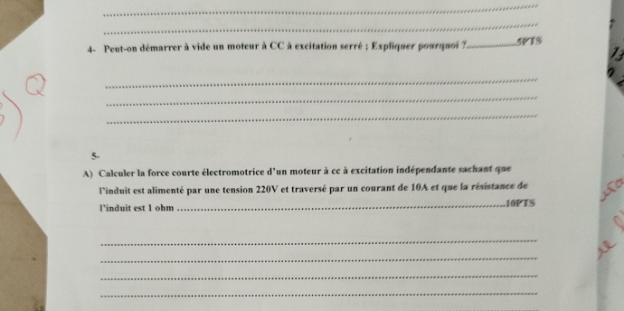 4- Peut-on démarrer à vide un moteur à CC à excitation serré ; Expliquer pourquoi ?._ SPTS 
13 
_ 
_ 
_ 
5- 
A) Calculer la force courte électromotrice d'un moteur à cc à excitation indépendante sachant que 
l'induit est alimenté par une tension 220V et traversé par un courant de 10A et que la résistance de to 
l’induit est 1 ohm _ 10PTS
_ 
_ 
_ 
_